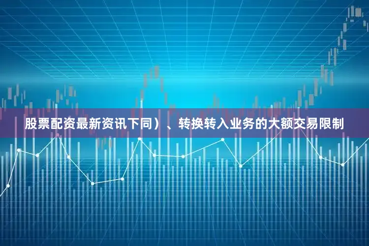 股票配资最新资讯下同）、转换转入业务的大额交易限制