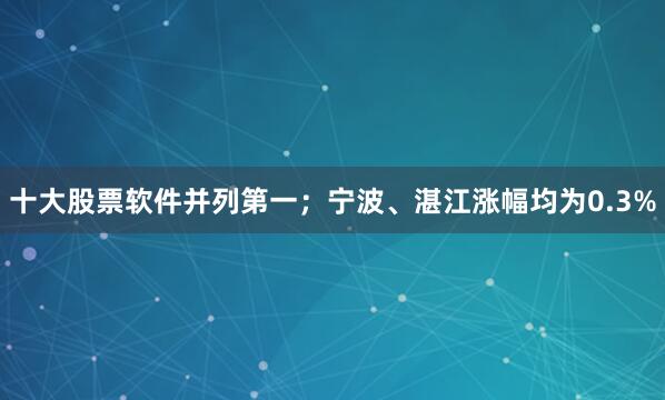 十大股票软件并列第一；宁波、湛江涨幅均为0.3%