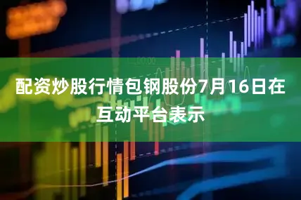 配资炒股行情包钢股份7月16日在互动平台表示