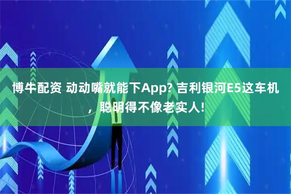 博牛配资 动动嘴就能下App? 吉利银河E5这车机，聪明得不像老实人!