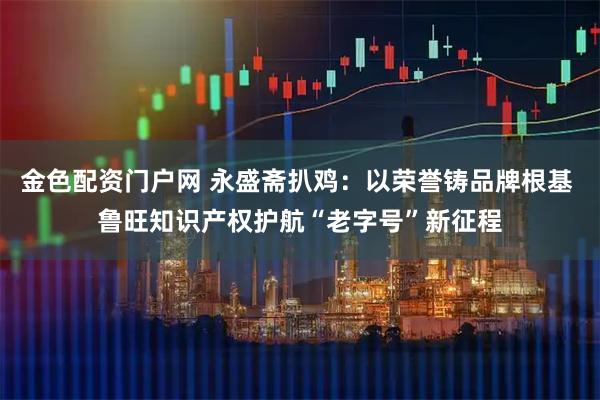 金色配资门户网 永盛斋扒鸡：以荣誉铸品牌根基 鲁旺知识产权护航“老字号”新征程