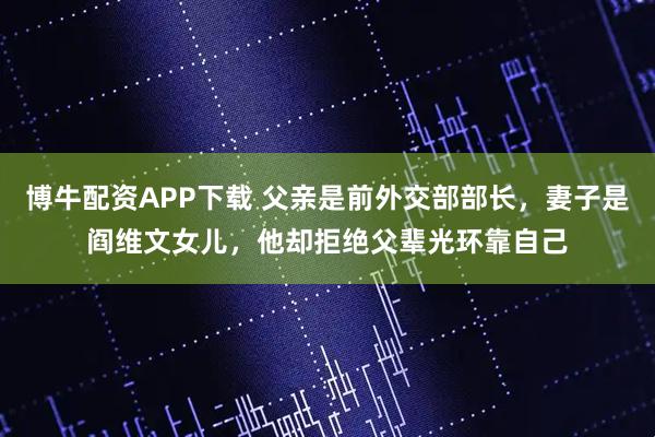 博牛配资APP下载 父亲是前外交部部长,妻子是阎维文女儿,他却拒绝父辈光环靠自己
