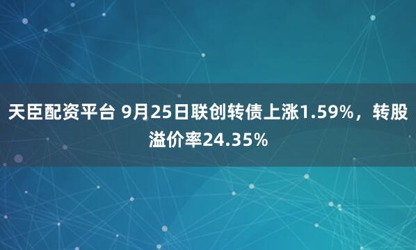 天臣配资平台 9月25日联创转债上涨1.59%，转股溢价率24.35%
