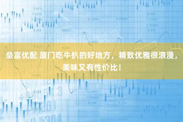 垒富优配 厦门吃牛扒的好地方，精致优雅很浪漫，美味又有性价比！