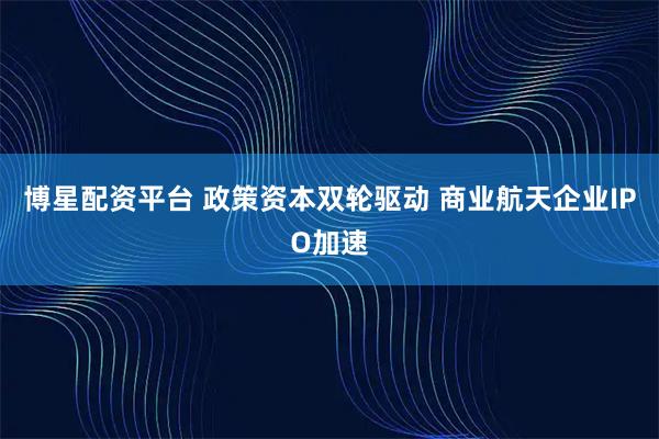博星配资平台 政策资本双轮驱动 商业航天企业IPO加速