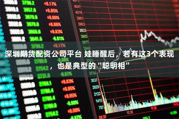 深圳期货配资公司平台 娃睡醒后，若有这3个表现，也是典型的“聪明相”