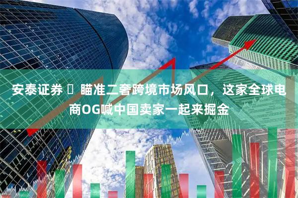 安泰证券 ​瞄准二奢跨境市场风口，这家全球电商OG喊中国卖家一起来掘金