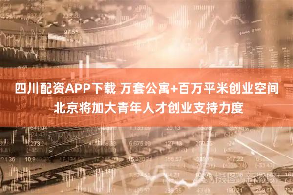 四川配资APP下载 万套公寓+百万平米创业空间 北京将加大青年人才创业支持力度