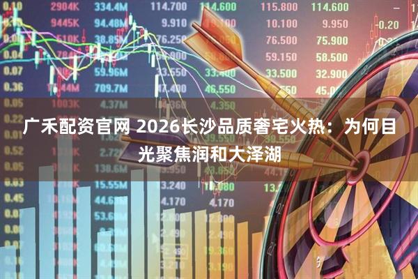 广禾配资官网 2026长沙品质奢宅火热:为何目光聚焦润和大泽湖