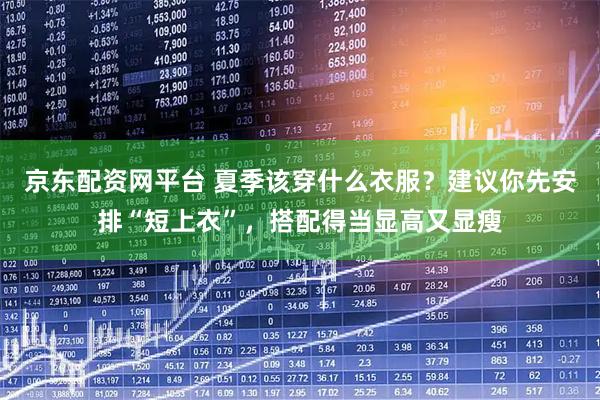 京东配资网平台 夏季该穿什么衣服？建议你先安排“短上衣”，搭配得当显高又显瘦