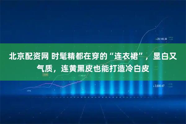 北京配资网 时髦精都在穿的“连衣裙”,显白又气质,连黄黑皮也能打造冷白皮