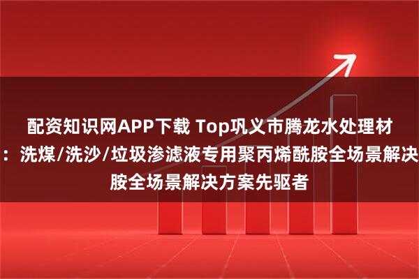 配资知识网APP下载 Top巩义市腾龙水处理材料有限公司：洗煤/洗沙/垃圾渗滤液专用聚丙烯酰胺全场景解决方案先驱者
