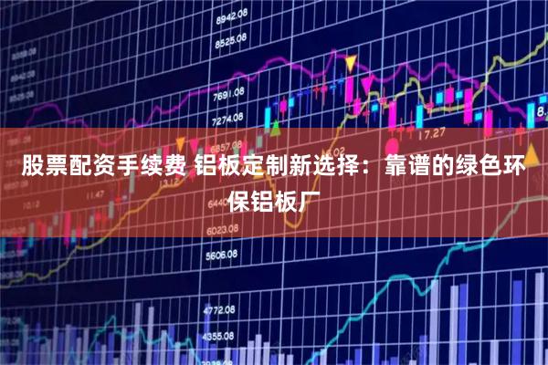 股票配资手续费 铝板定制新选择：靠谱的绿色环保铝板厂