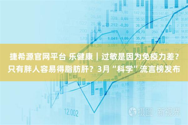 捷希源官网平台 乐健康｜过敏是因为免疫力差？只有胖人容易得脂肪肝？3月“科学”流言榜发布