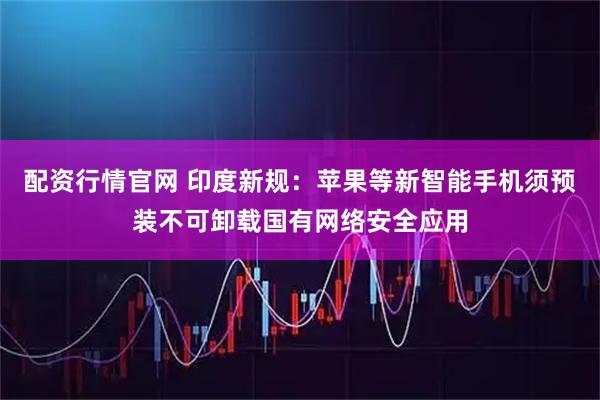 配资行情官网 印度新规：苹果等新智能手机须预装不可卸载国有网络安全应用