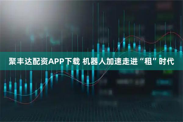 聚丰达配资APP下载 机器人加速走进“租”时代