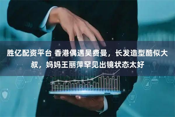 胜亿配资平台 香港偶遇吴费曼，长发造型酷似大叔，妈妈王丽萍罕见出镜状态太好
