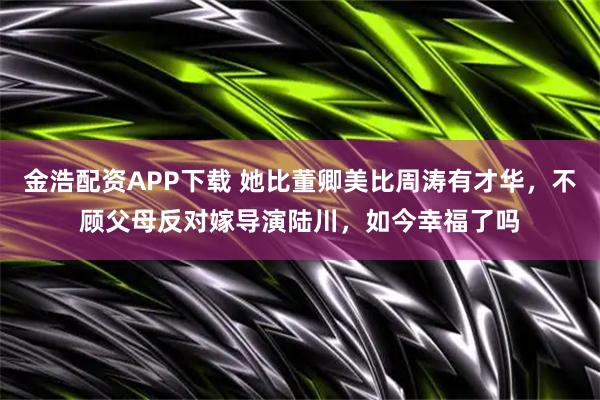 金浩配资APP下载 她比董卿美比周涛有才华，不顾父母反对嫁导演陆川，如今幸福了吗