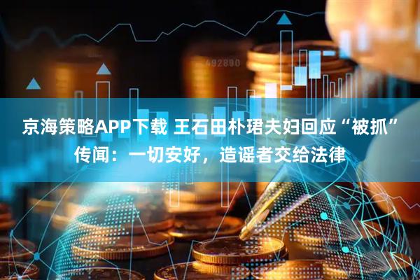 京海策略APP下载 王石田朴珺夫妇回应“被抓”传闻：一切安好，造谣者交给法律
