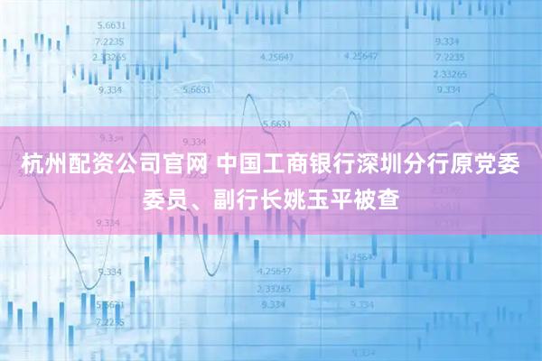 杭州配资公司官网 中国工商银行深圳分行原党委委员、副行长姚玉平被查