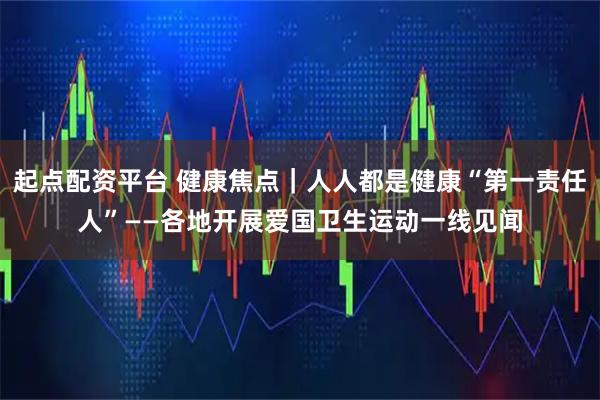 起点配资平台 健康焦点｜人人都是健康“第一责任人”——各地开展爱国卫生运动一线见闻