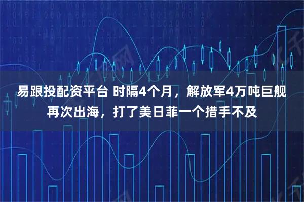 易跟投配资平台 时隔4个月，解放军4万吨巨舰再次出海，打了美日菲一个措手不及