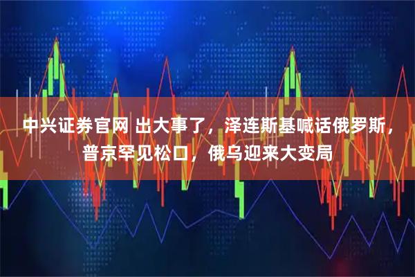 中兴证券官网 出大事了，泽连斯基喊话俄罗斯，普京罕见松口，俄乌迎来大变局