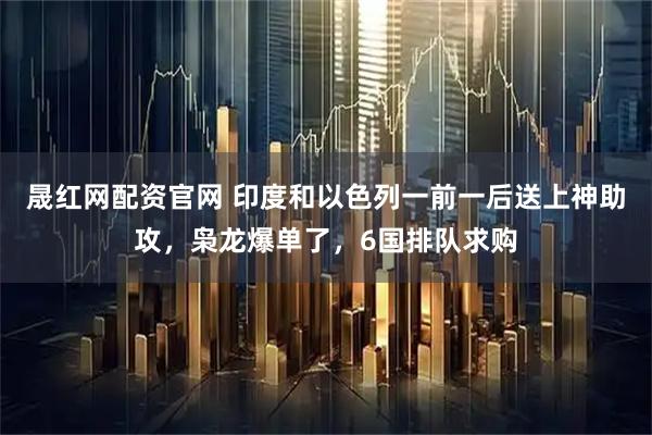 晟红网配资官网 印度和以色列一前一后送上神助攻，枭龙爆单了，6国排队求购