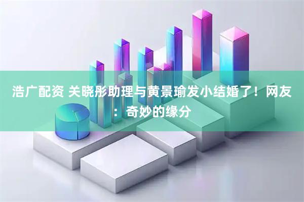 浩广配资 关晓彤助理与黄景瑜发小结婚了！网友：奇妙的缘分