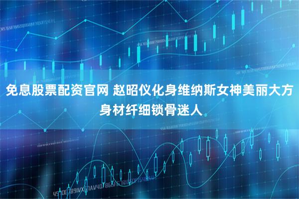 免息股票配资官网 赵昭仪化身维纳斯女神美丽大方 身材纤细锁骨迷人