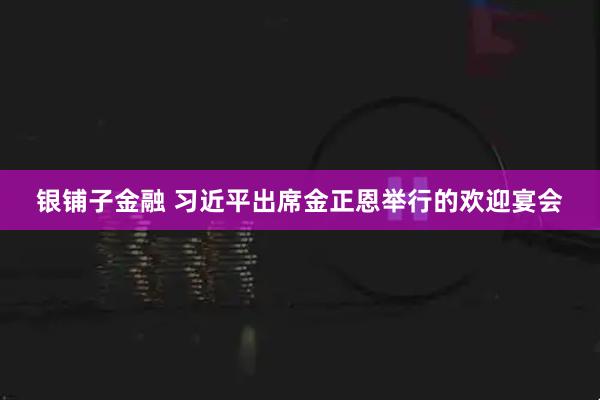 银铺子金融 习近平出席金正恩举行的欢迎宴会