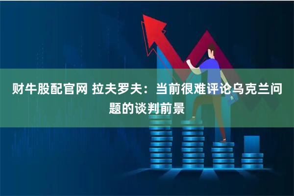 财牛股配官网 拉夫罗夫：当前很难评论乌克兰问题的谈判前景