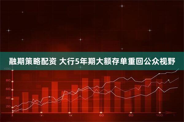 融期策略配资 大行5年期大额存单重回公众视野