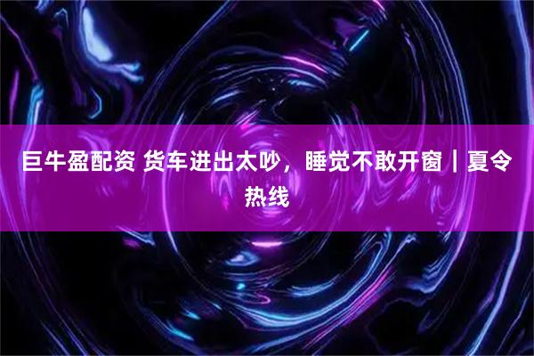 巨牛盈配资 货车进出太吵，睡觉不敢开窗｜夏令热线