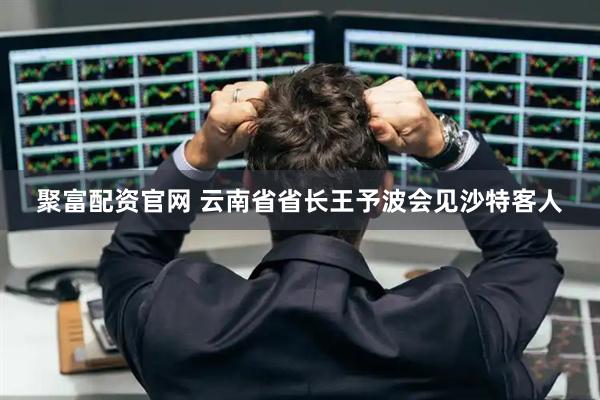 聚富配资官网 云南省省长王予波会见沙特客人